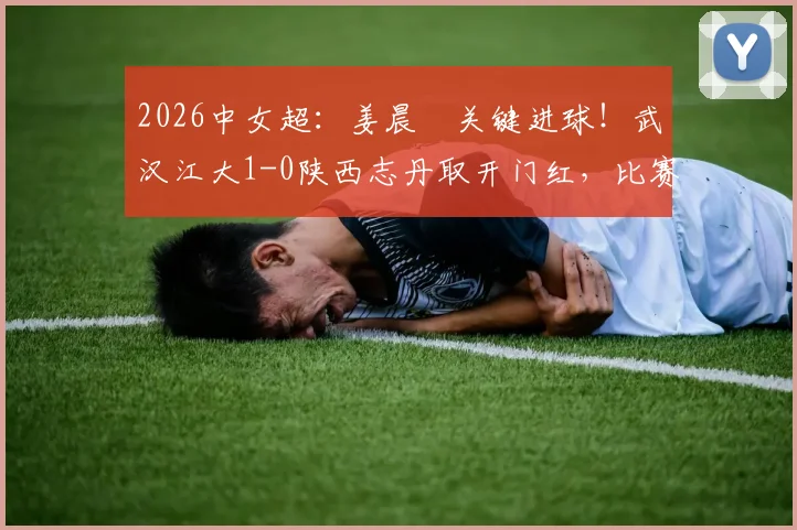 2026中女超：姜晨璟关键进球！武汉江大1-0陕西志丹取开门红，比赛过程与技术分析全回顾