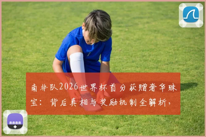 南非队2026世界杯首分获赠奢华珠宝：背后真相与奖励机制全解析，球星佩戴款引热议