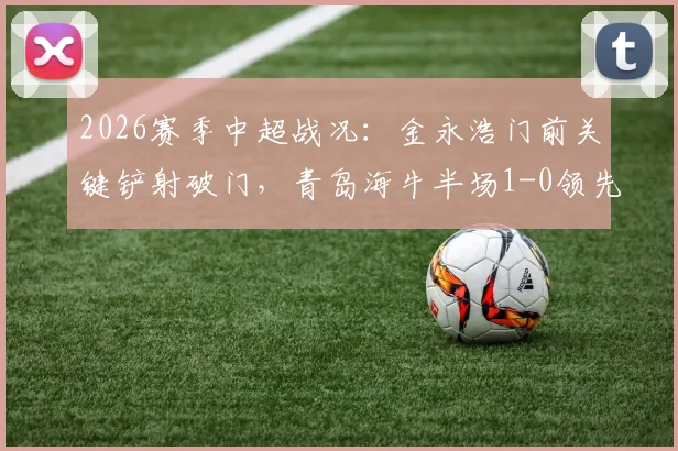 2026赛季中超战况：金永浩门前关键铲射破门，青岛海牛半场1-0领先武汉三镇，附进球动态解析