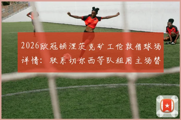 2026欧冠顿涅茨克矿工伦敦借球场详情：联系切尔西等队租用主场替代方案解析