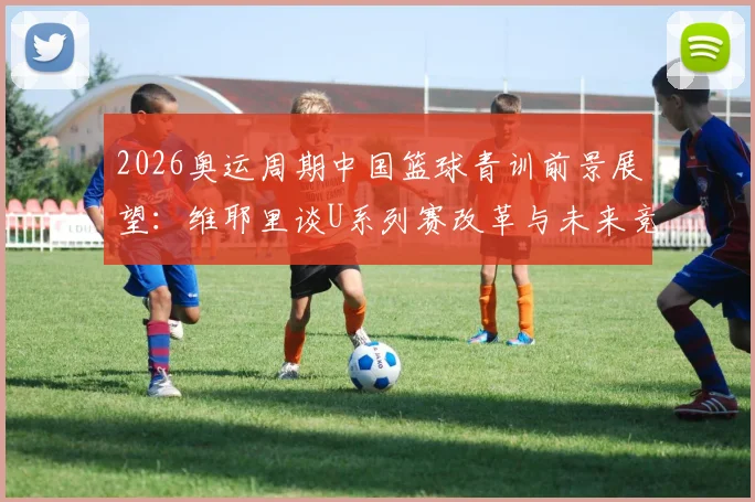 2026奥运周期中国篮球青训前景展望：维耶里谈U系列赛改革与未来竞争格局