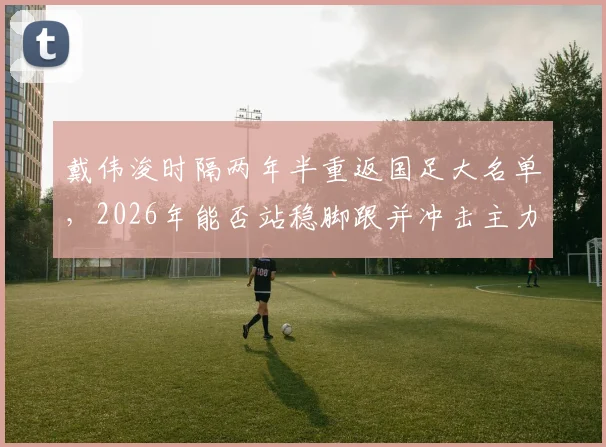 戴伟浚时隔两年半重返国足大名单,2026年能否站稳脚跟并冲击主力?上次出场已是去年一月