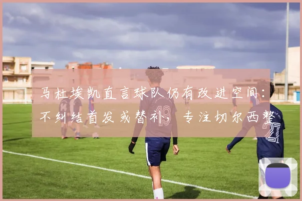 马杜埃凯直言球队仍有改进空间：不纠结首发或替补，专注切尔西整体提升