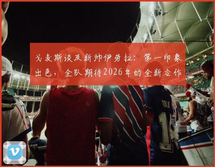戈麦斯谈及新帅伊劳拉：第一印象出色，全队期待2026年的全新合作与挑战