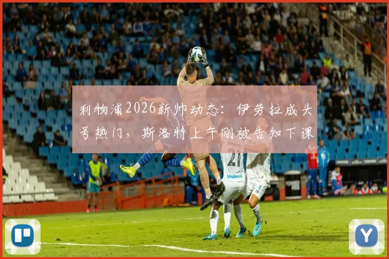 利物浦2026新帅动态:伊劳拉成头号热门,斯洛特上午刚被告知下课,换帅内幕分析