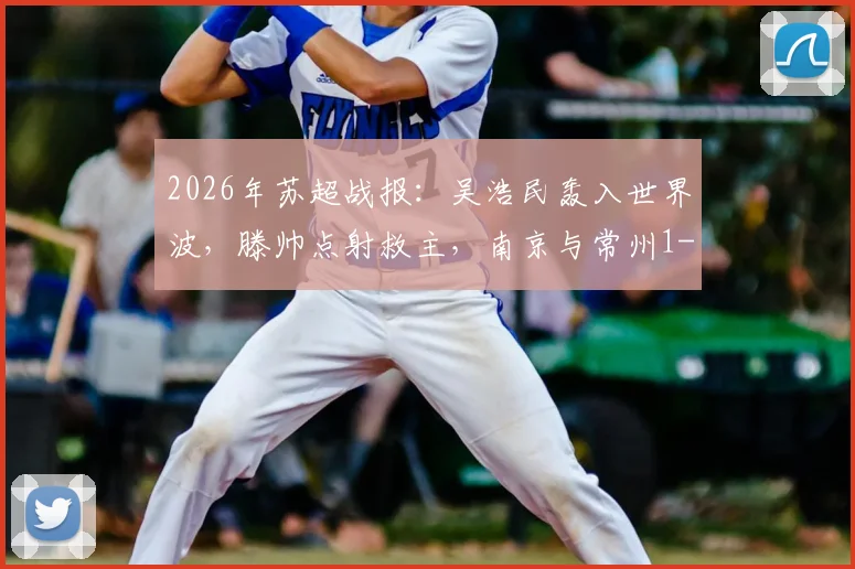 2026年苏超战报:吴浩民轰入世界波,滕帅点射救主,南京与常州1-1握手言和