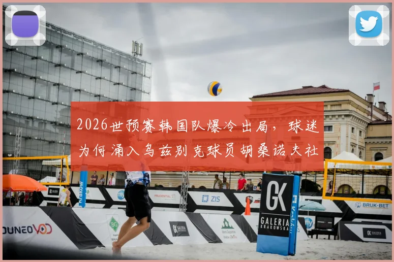2026世预赛韩国队爆冷出局,球迷为何涌入乌兹别克球员胡桑诺夫社媒谩骂?事件全解析