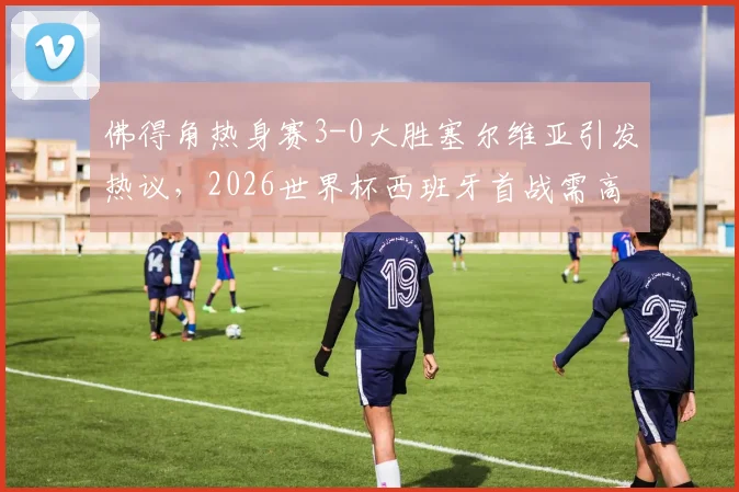 佛得角热身赛3-0大胜塞尔维亚引发热议，2026世界杯西班牙首战需高度警惕对手