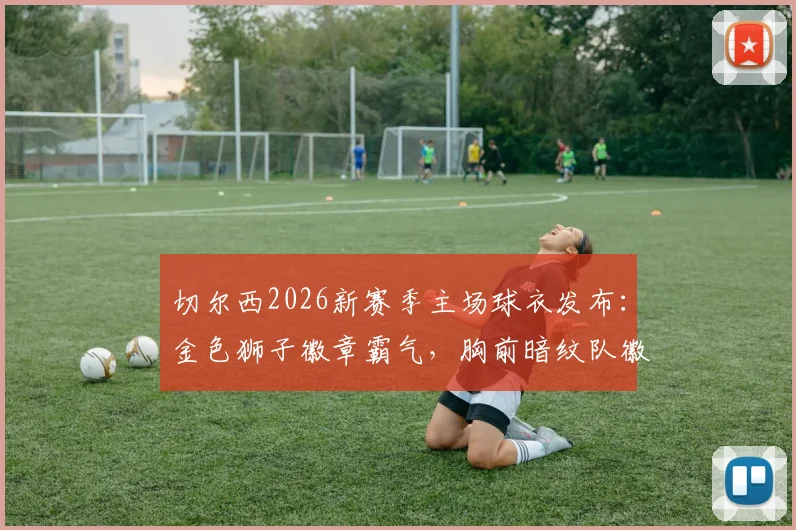 切尔西2026新赛季主场球衣发布：金色狮子徽章霸气，胸前暗纹队徽细节解读，附正版购买渠道与球迷实拍点评