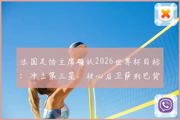 法国足协主席确认2026世界杯目标：冲击第三星，核心后卫萨利巴背伤无碍可出战