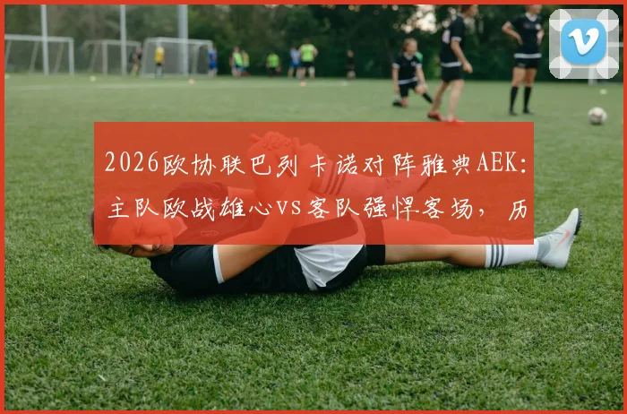 2026欧协联巴列卡诺对阵雅典AEK：主队欧战雄心vs客队强悍客场，历史交手与赛程全解析