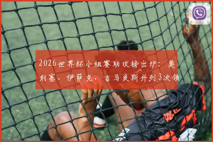 2026世界杯小组赛助攻榜出炉：奥利塞、伊萨克、吉马良斯并列3次领跑，附热门球星助攻数据全览