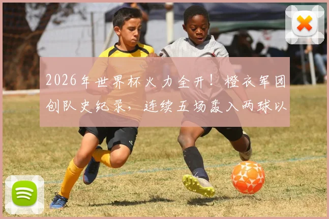 2026年世界杯火力全开！橙衣军团创队史纪录，连续五场轰入两球以上究竟靠什么？