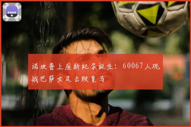 诺坎普上座新纪录诞生：60067人观战巴萨女足击败皇马