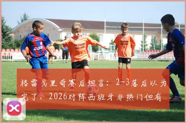 格雷戈里奇赛后坦言：2-3落后以为完了，2026对阵西班牙非热门但有取胜机会，克罗地亚足球心态解析