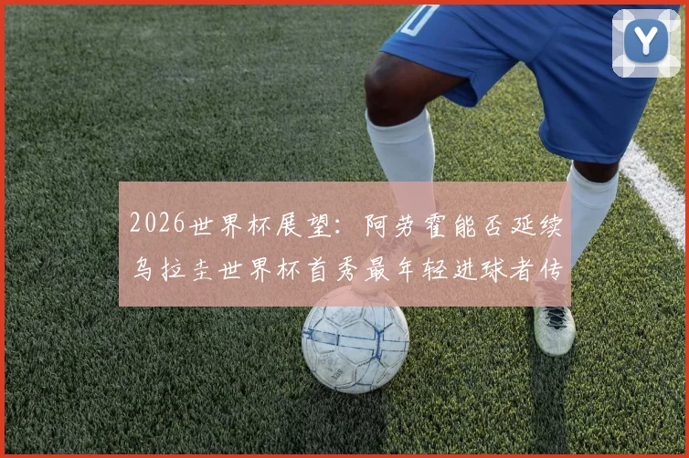 2026世界杯展望：阿劳霍能否延续乌拉圭世界杯首秀最年轻进球者传奇？附年轻球员盘点与阵容预测