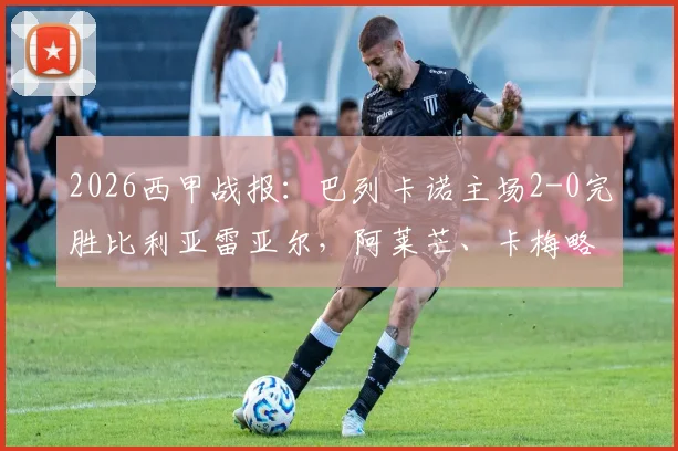 2026西甲战报：巴列卡诺主场2-0完胜比利亚雷亚尔，阿莱芒、卡梅略关键进球全过程回顾
