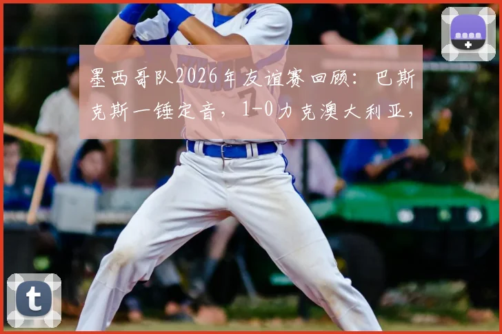 墨西哥队2026年友谊赛回顾：巴斯克斯一锤定音，1-0力克澳大利亚，战术分析与未来展望