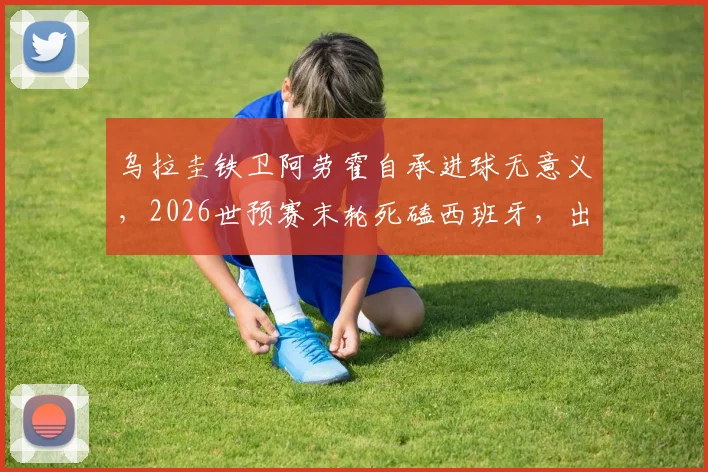 乌拉圭铁卫阿劳霍自承进球无意义，2026世预赛末轮死磕西班牙，出线前景全解析