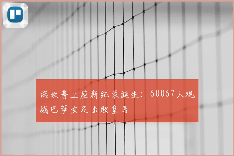 诺坎普上座新纪录诞生:60067人观战巴萨女足击败皇马