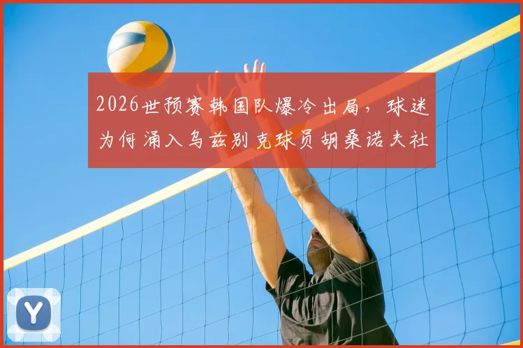 2026世预赛韩国队爆冷出局，球迷为何涌入乌兹别克球员胡桑诺夫社媒谩骂？事件全解析