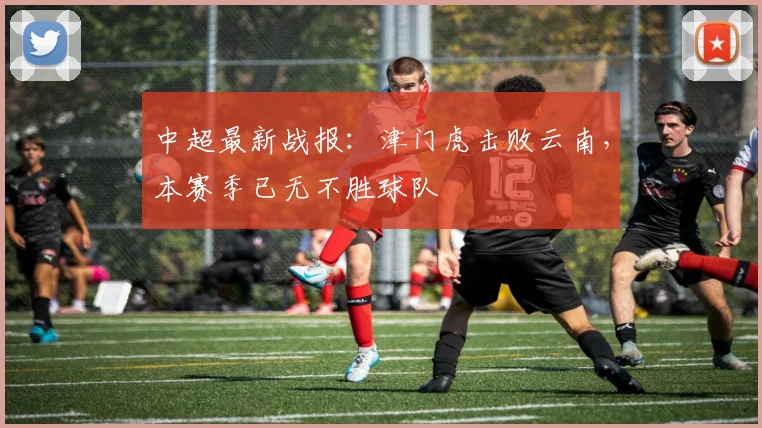 中超最新战报:津门虎击败云南,本赛季已无不胜球队