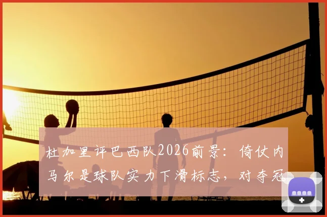杜加里评巴西队2026前景：倚仗内马尔是球队实力下滑标志，对夺冠帮助有限