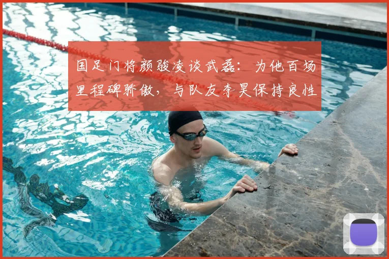 国足门将颜骏凌谈武磊:为他百场里程碑骄傲,与队友李昊保持良性竞争相互学习