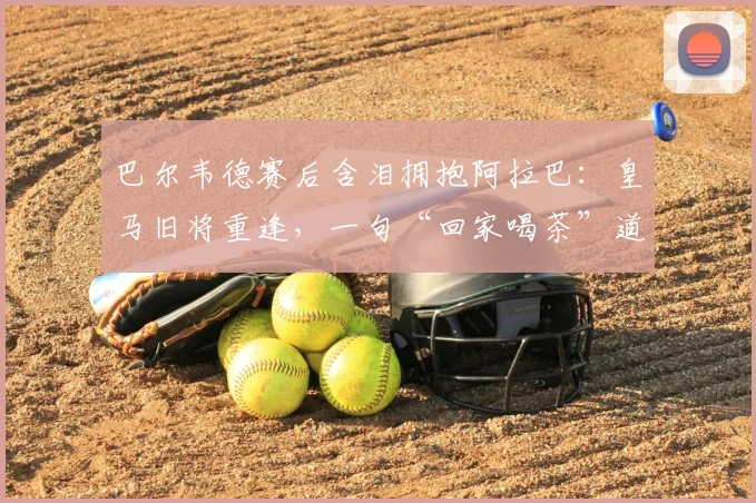 巴尔韦德赛后含泪拥抱阿拉巴:皇马旧将重逢,一句“回家喝茶”道尽离别与江湖温情
