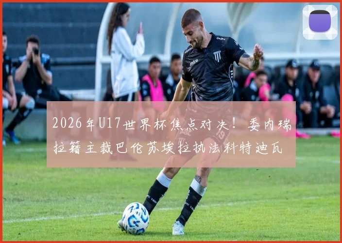 2026年U17世界杯焦点对决!委内瑞拉籍主裁巴伦苏埃拉执法科特迪瓦对挪威,关键判罚引关注