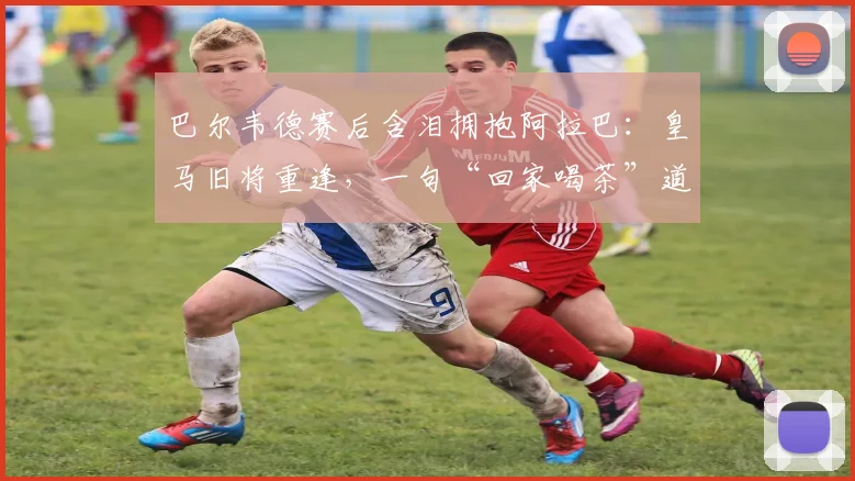 巴尔韦德赛后含泪拥抱阿拉巴：皇马旧将重逢，一句“回家喝茶”道尽离别与江湖温情