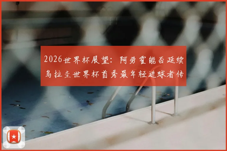2026世界杯展望:阿劳霍能否延续乌拉圭世界杯首秀最年轻进球者传奇?附年轻球员盘点与阵容预测