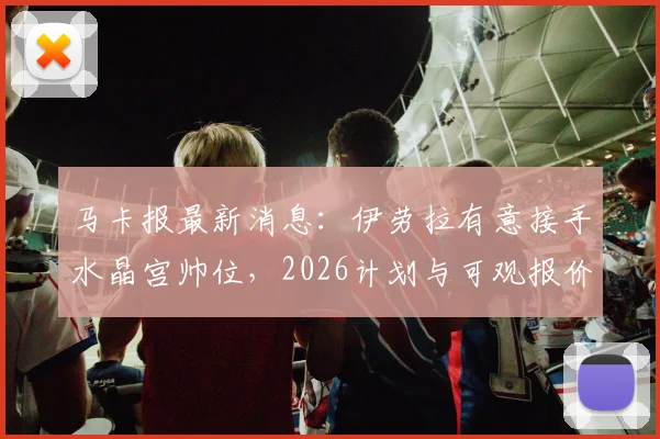 马卡报最新消息：伊劳拉有意接手水晶宫帅位，2026计划与可观报价成关键吸引力