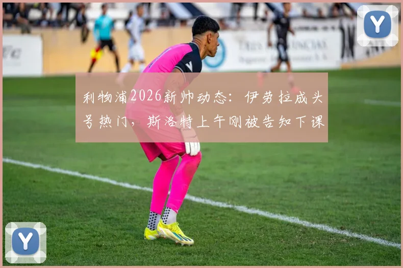 利物浦2026新帅动态：伊劳拉成头号热门，斯洛特上午刚被告知下课，换帅内幕分析