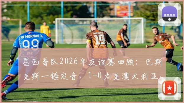 墨西哥队2026年友谊赛回顾:巴斯克斯一锤定音,1-0力克澳大利亚,战术分析与未来展望