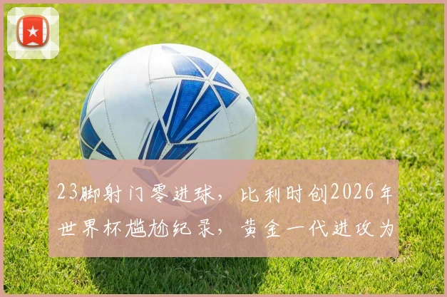 23脚射门零进球，比利时创2026年世界杯尴尬纪录，黄金一代进攻为何全面哑火？