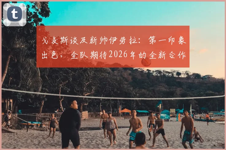 戈麦斯谈及新帅伊劳拉:第一印象出色,全队期待2026年的全新合作与挑战