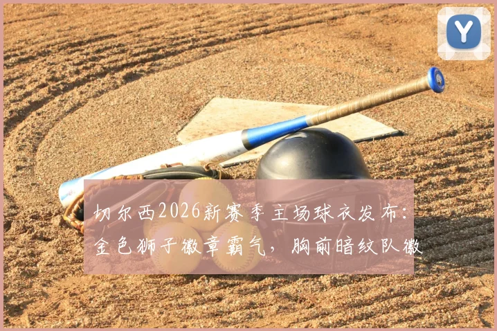 切尔西2026新赛季主场球衣发布:金色狮子徽章霸气,胸前暗纹队徽细节解读,附正版购买渠道与球迷实拍点评