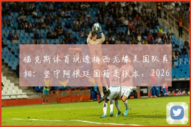 福克斯体育说透梅西无缘美国队真相:坚守阿根廷国籍是根本,2026年世界杯也无需幻想