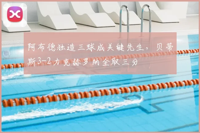 阿布德独造三球成关键先生,贝蒂斯3-2力克赫罗纳全取三分