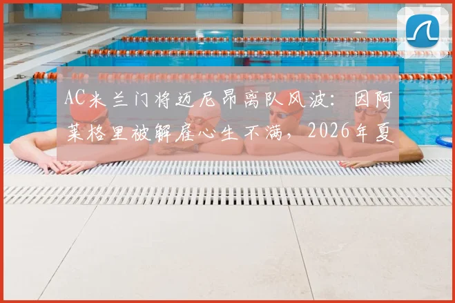 AC米兰门将迈尼昂离队风波：因阿莱格里被解雇心生不满，2026年夏窗或成转会关键期