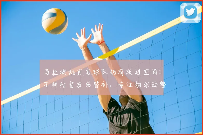 马杜埃凯直言球队仍有改进空间:不纠结首发或替补,专注切尔西整体提升