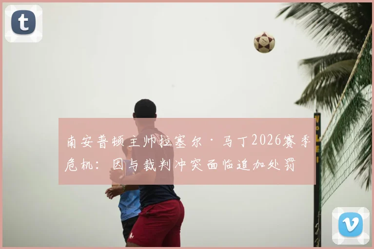 南安普顿主帅拉塞尔·马丁2026赛季危机：因与裁判冲突面临追加处罚，帅位动摇详细解析