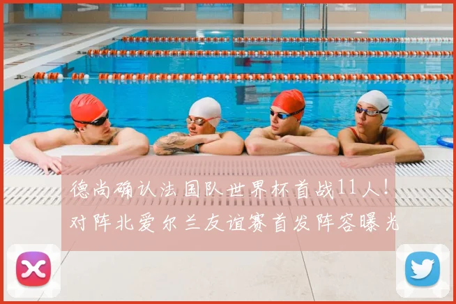 德尚确认法国队世界杯首战11人！对阵北爱尔兰友谊赛首发阵容曝光，2026世界杯主力框架浮现