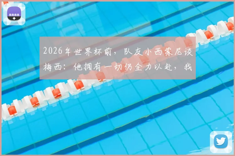 2026年世界杯前，队友小西蒙尼谈梅西：他拥有一切仍全力以赴，我们愿意为他奔跑至死