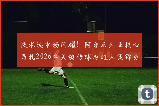 技术流中场闪耀!阿尔及利亚核心马扎2026年关键传球与过人集锦分析,揭秘其获全场最佳秘诀