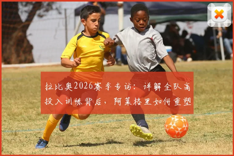 拉比奥2026赛季专访：详解全队高投入训练背后，阿莱格里如何重塑球队信心与凝聚力