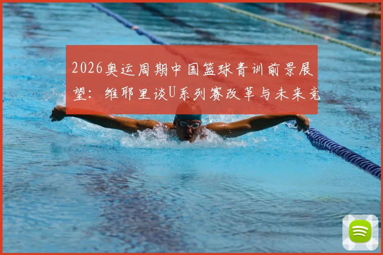 2026奥运周期中国篮球青训前景展望：维耶里谈U系列赛改革与未来竞争格局