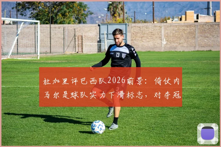 杜加里评巴西队2026前景:倚仗内马尔是球队实力下滑标志,对夺冠帮助有限