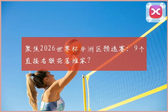 聚焦2026世界杯非洲区预选赛:9个直接名额花落谁家?